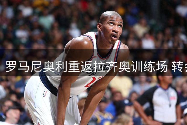罗马尼奥利重返拉齐奥训练场 转会僵局下开启季前备战